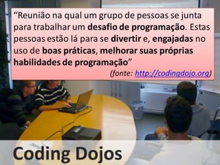 “Reunião na qual um grupo de pessoas se junta
para trabalhar um desafio de programação. Estas
pessoas estão lá para se divertir e, engajadas no
uso de boas práticas, melhorar suas próprias
habilidades de programação”
(fonte: http://codingdojo.org)
 