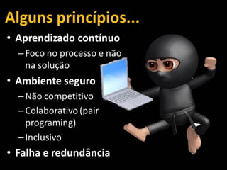 Alguns princípios...
• Aprendizado contínuo
–Foco no processo e não
na solução
• Ambiente seguro
–Não competitivo
–Colaborativo (pair
programing)
–Inclusivo
• Falha e redundância
 