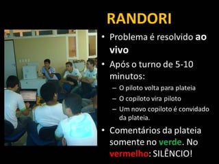 RANDORI
• Problema é resolvido ao
vivo
• Após o turno de 5-10
minutos:
– O piloto volta para plateia
– O copiloto vira piloto
– Um novo copiloto é convidado
da plateia.
• Comentários da plateia
somente no verde. No
vermelho: SILÊNCIO!
 
