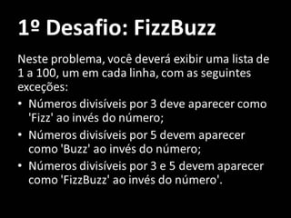 1º Desafio: FizzBuzz
Neste problema, você deverá exibir uma lista de
1 a 100, um em cada linha, com as seguintes
exceções:
• Números divisíveis por 3 deve aparecer como
'Fizz' ao invés do número;
• Números divisíveis por 5 devem aparecer
como 'Buzz' ao invés do número;
• Números divisíveis por 3 e 5 devem aparecer
como 'FizzBuzz' ao invés do número'.
 