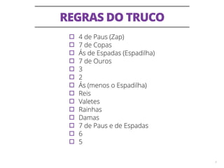REGRAS DO TRUCO 
9 
▫︎4 de Paus (Zap) ▫︎7 de Copas ▫︎Ás de Espadas (Espadilha) ▫︎7 de Ouros ▫︎3 ▫︎2 ▫︎Ás (menos o Espadilha) ▫︎Reis ▫︎Valetes ▫︎Rainhas ▫︎Damas ▫︎7 de Paus e de Espadas ▫︎6 ▫︎5 
 