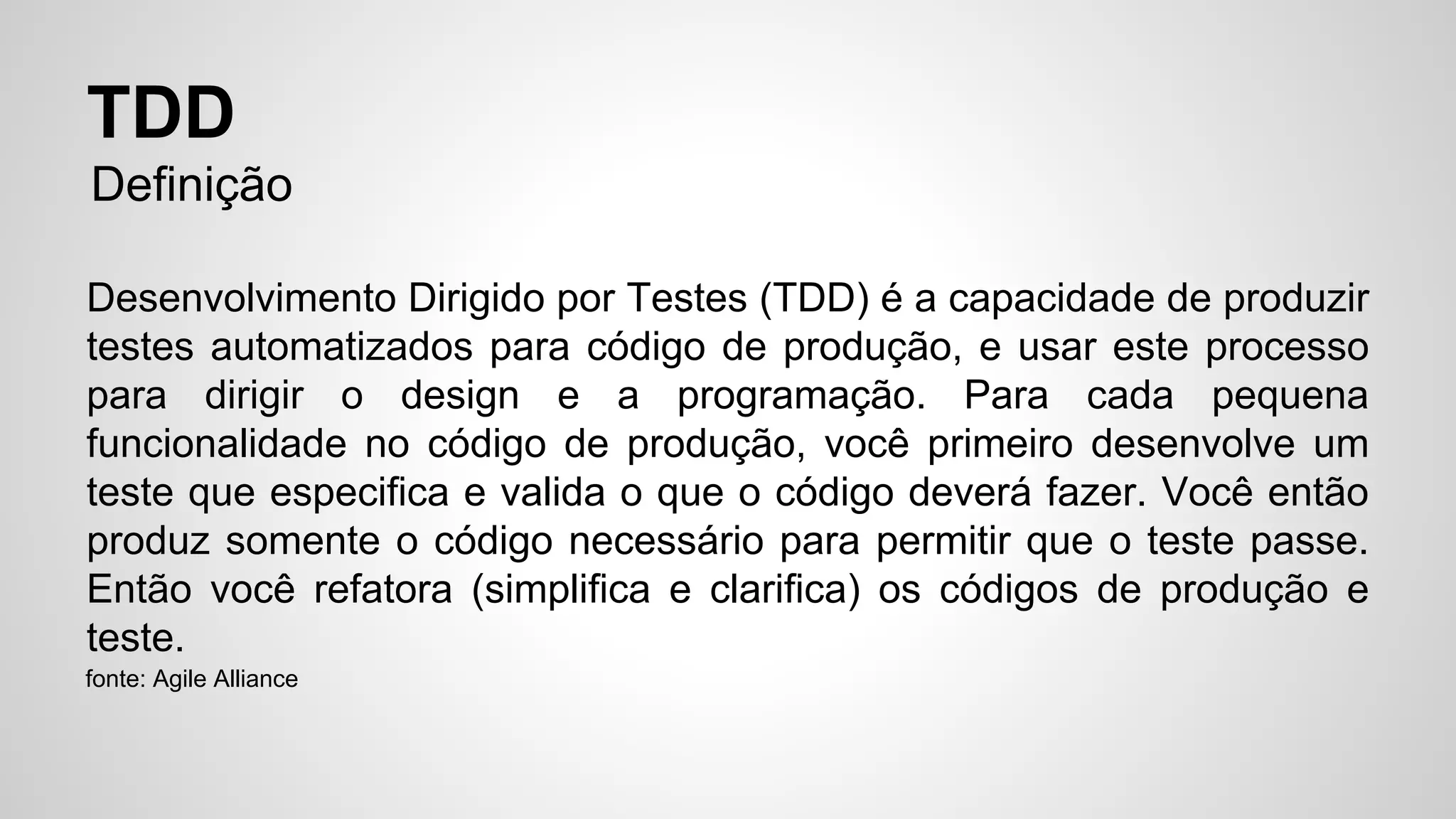 TDD 
Definição 
Desenvolvimento Dirigido por Testes (TDD) é a capacidade de produzir 
testes automatizados para código de produção, e usar este processo 
para dirigir o design e a programação. Para cada pequena 
funcionalidade no código de produção, você primeiro desenvolve um 
teste que especifica e valida o que o código deverá fazer. Você então 
produz somente o código necessário para permitir que o teste passe. 
Então você refatora (simplifica e clarifica) os códigos de produção e 
teste. 
fonte: Agile Alliance 
 