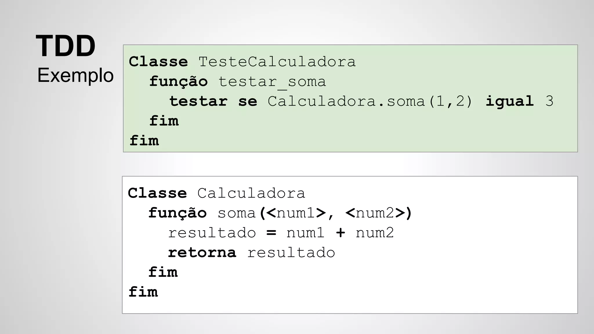 Classe TesteCalculadora 
função testar_soma 
testar se Calculadora.soma(1,2) igual 3 
fim 
fim 
TDD 
Exemplo 
Classe Calculadora 
função soma(<num1>, <num2>) 
resultado = num1 + num2 
retorna resultado 
fim 
fim 
 