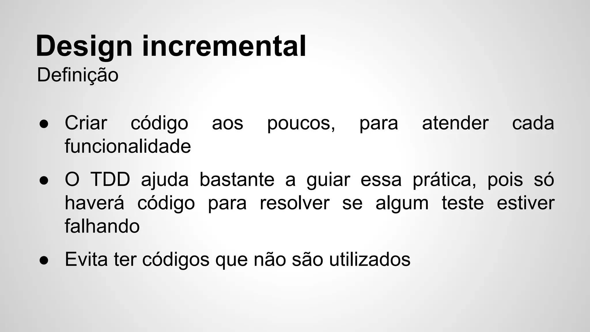 Design incremental 
Definição 
● Criar código aos poucos, para atender cada 
funcionalidade 
● O TDD ajuda bastante a guiar essa prática, pois só 
haverá código para resolver se algum teste estiver 
falhando 
● Evita ter códigos que não são utilizados 
 