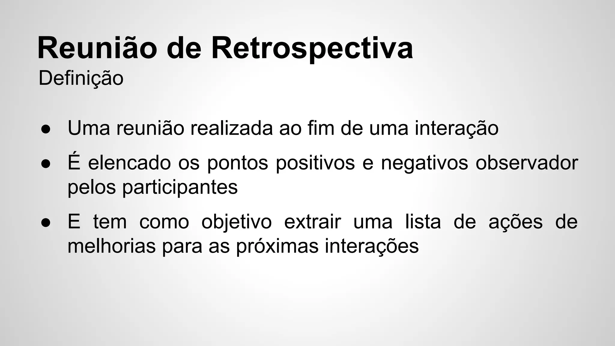 Reunião de Retrospectiva 
Definição 
● Uma reunião realizada ao fim de uma interação 
● É elencado os pontos positivos e negativos observador 
pelos participantes 
● E tem como objetivo extrair uma lista de ações de 
melhorias para as próximas interações 
 