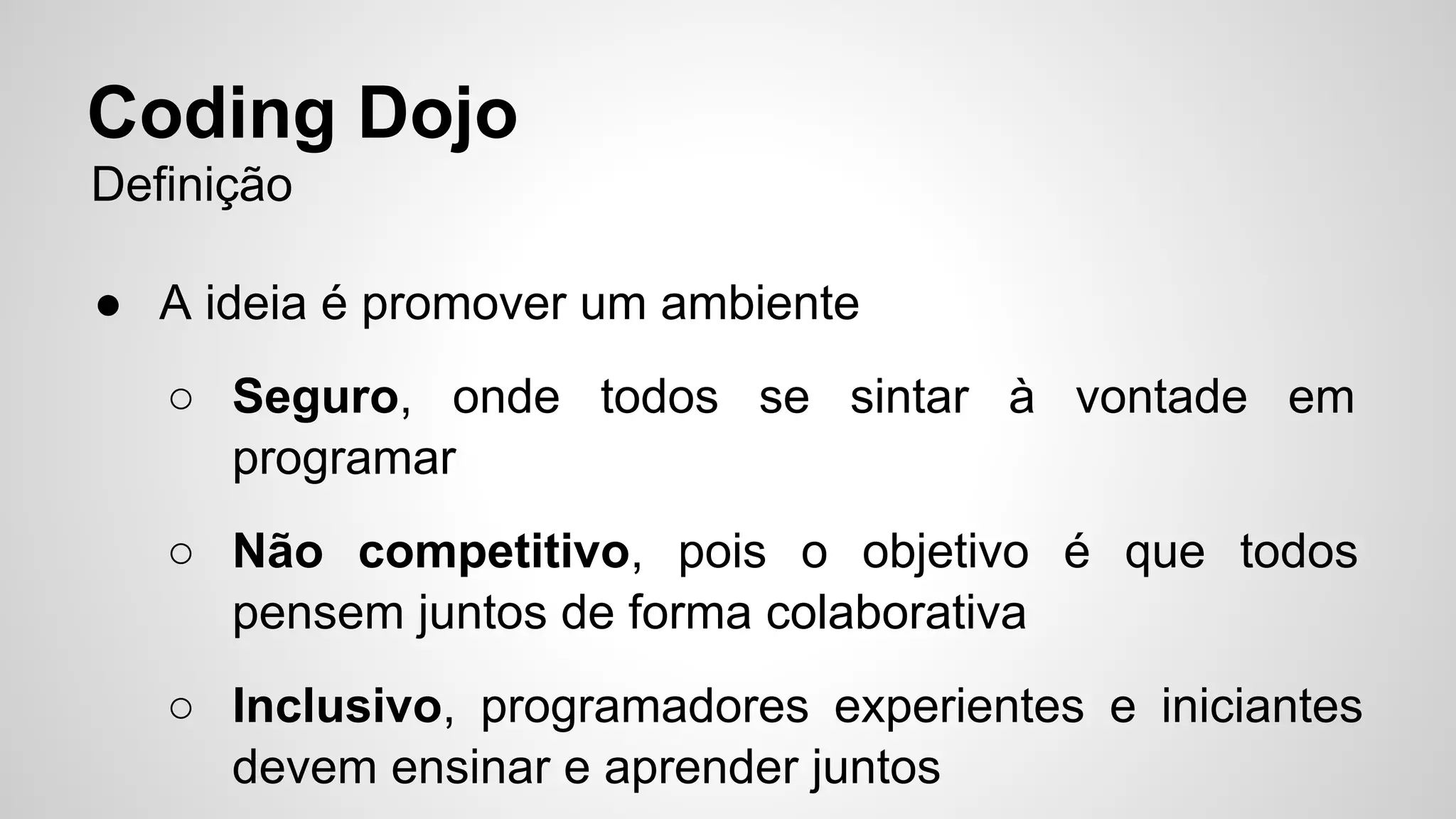 Coding Dojo 
Definição 
● A ideia é promover um ambiente 
○ Seguro, onde todos se sintar à vontade em 
programar 
○ Não competitivo, pois o objetivo é que todos 
pensem juntos de forma colaborativa 
○ Inclusivo, programadores experientes e iniciantes 
devem ensinar e aprender juntos 
 