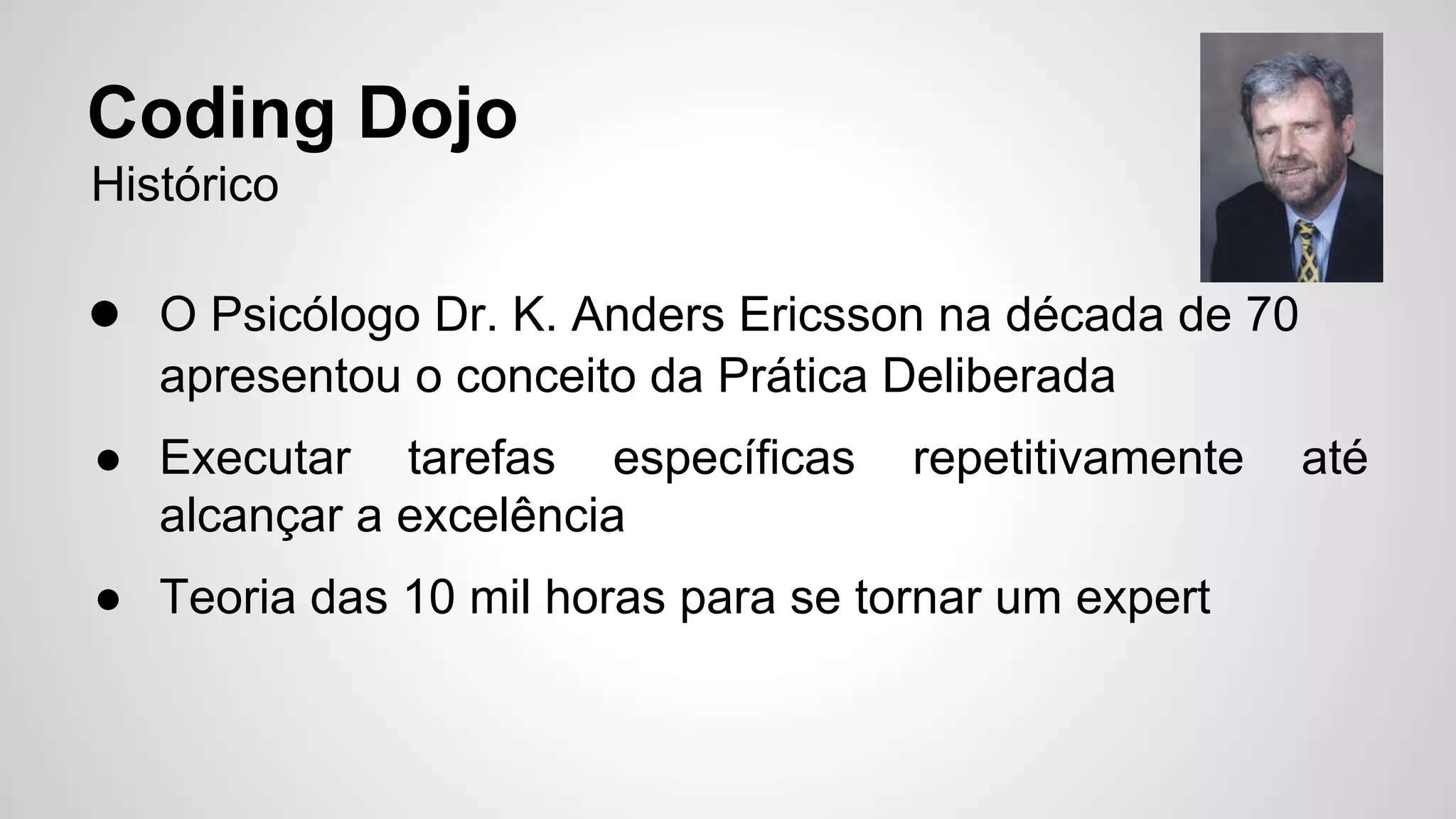 Coding Dojo 
Histórico 
● O Psicólogo Dr. K. Anders Ericsson na década de 70 
apresentou o conceito da Prática Deliberada 
● Executar tarefas específicas repetitivamente até 
alcançar a excelência 
● Teoria das 10 mil horas para se tornar um expert 
 