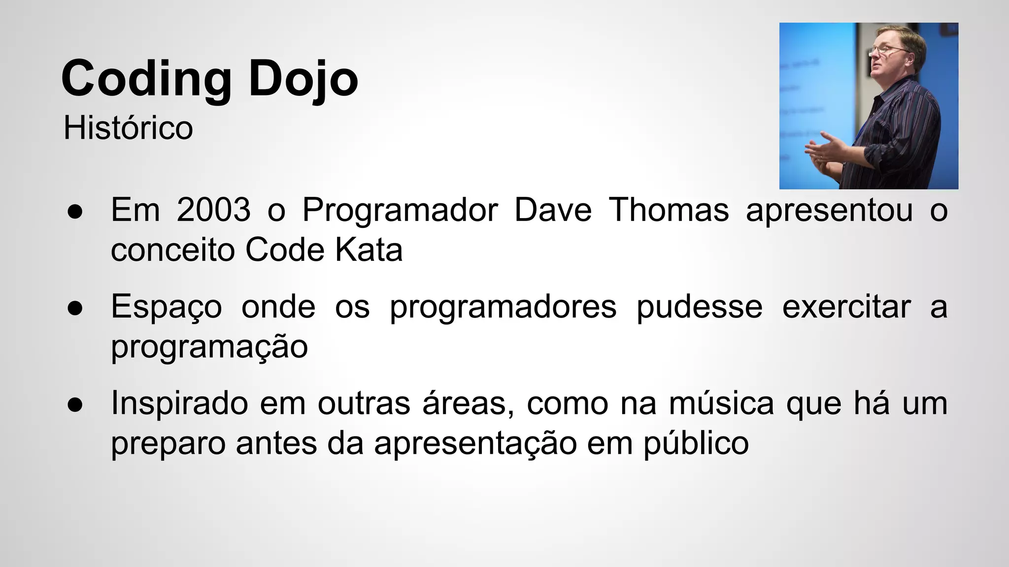 Coding Dojo 
Histórico 
● Em 2003 o Programador Dave Thomas apresentou o 
conceito Code Kata 
● Espaço onde os programadores pudesse exercitar a 
programação 
● Inspirado em outras áreas, como na música que há um 
preparo antes da apresentação em público 
 