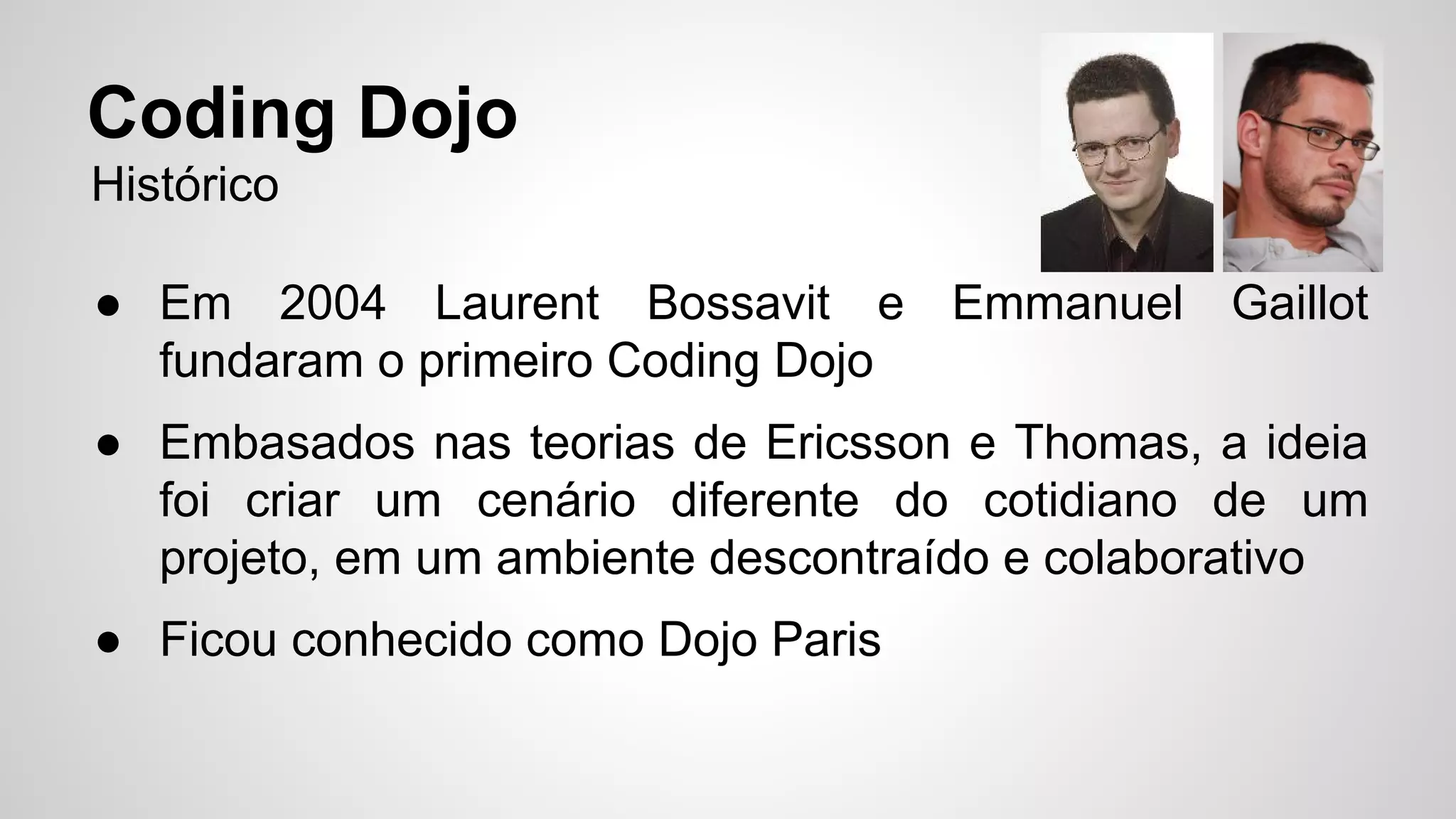 Coding Dojo 
Histórico 
● Em 2004 Laurent Bossavit e Emmanuel Gaillot 
fundaram o primeiro Coding Dojo 
● Embasados nas teorias de Ericsson e Thomas, a ideia 
foi criar um cenário diferente do cotidiano de um 
projeto, em um ambiente descontraído e colaborativo 
● Ficou conhecido como Dojo Paris 
 
