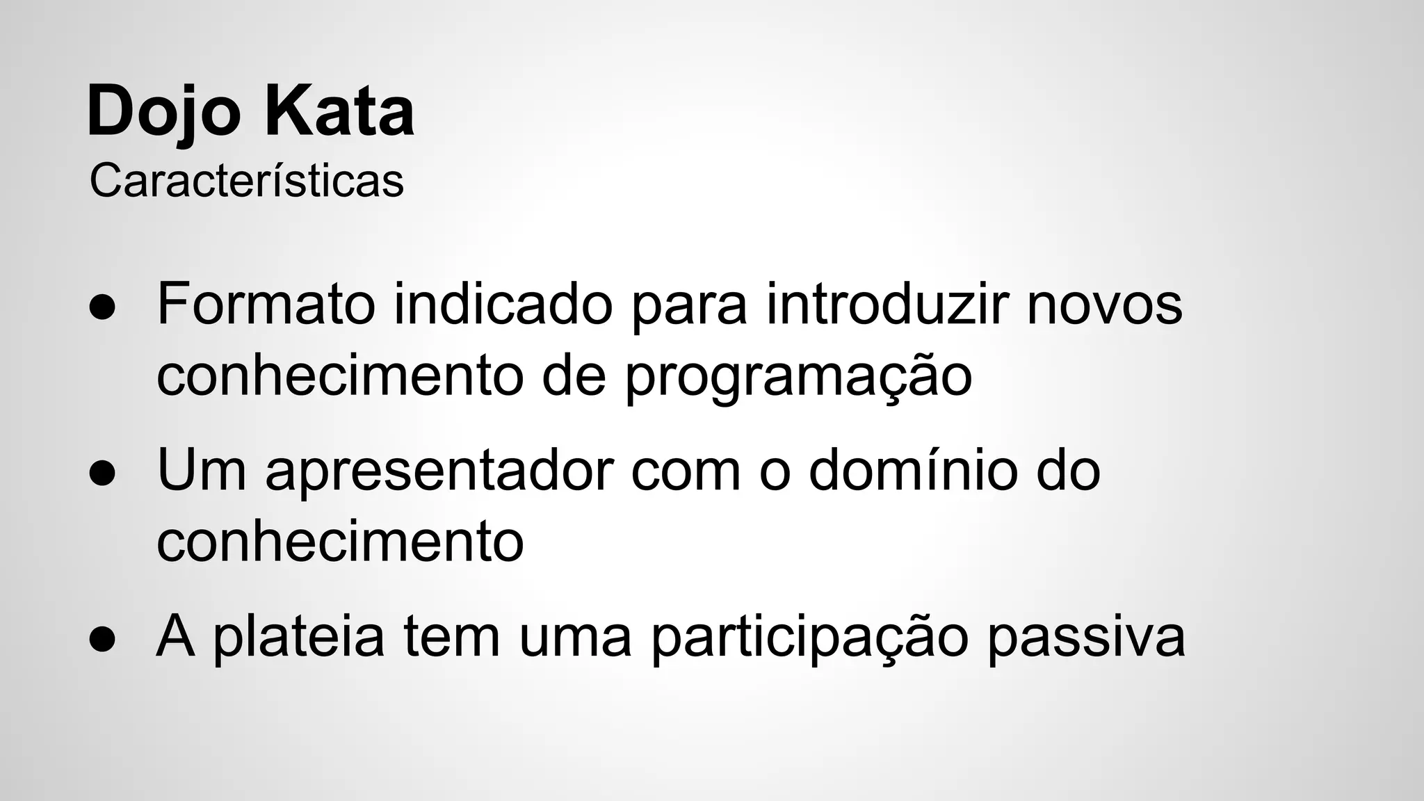 Dojo Kata 
Características 
● Formato indicado para introduzir novos 
conhecimento de programação 
● Um apresentador com o domínio do 
conhecimento 
● A plateia tem uma participação passiva 
 