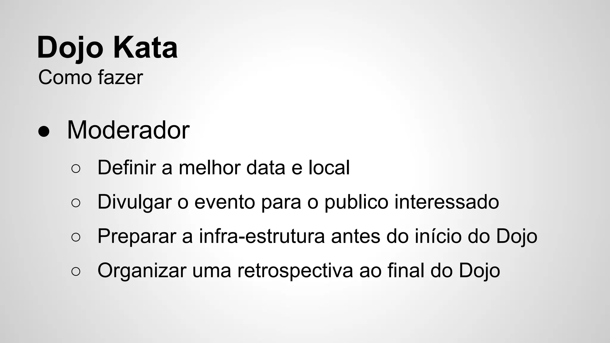 Dojo Kata 
Como fazer 
● Moderador 
○ Definir a melhor data e local 
○ Divulgar o evento para o publico interessado 
○ Preparar a infra-estrutura antes do início do Dojo 
○ Organizar uma retrospectiva ao final do Dojo 
 