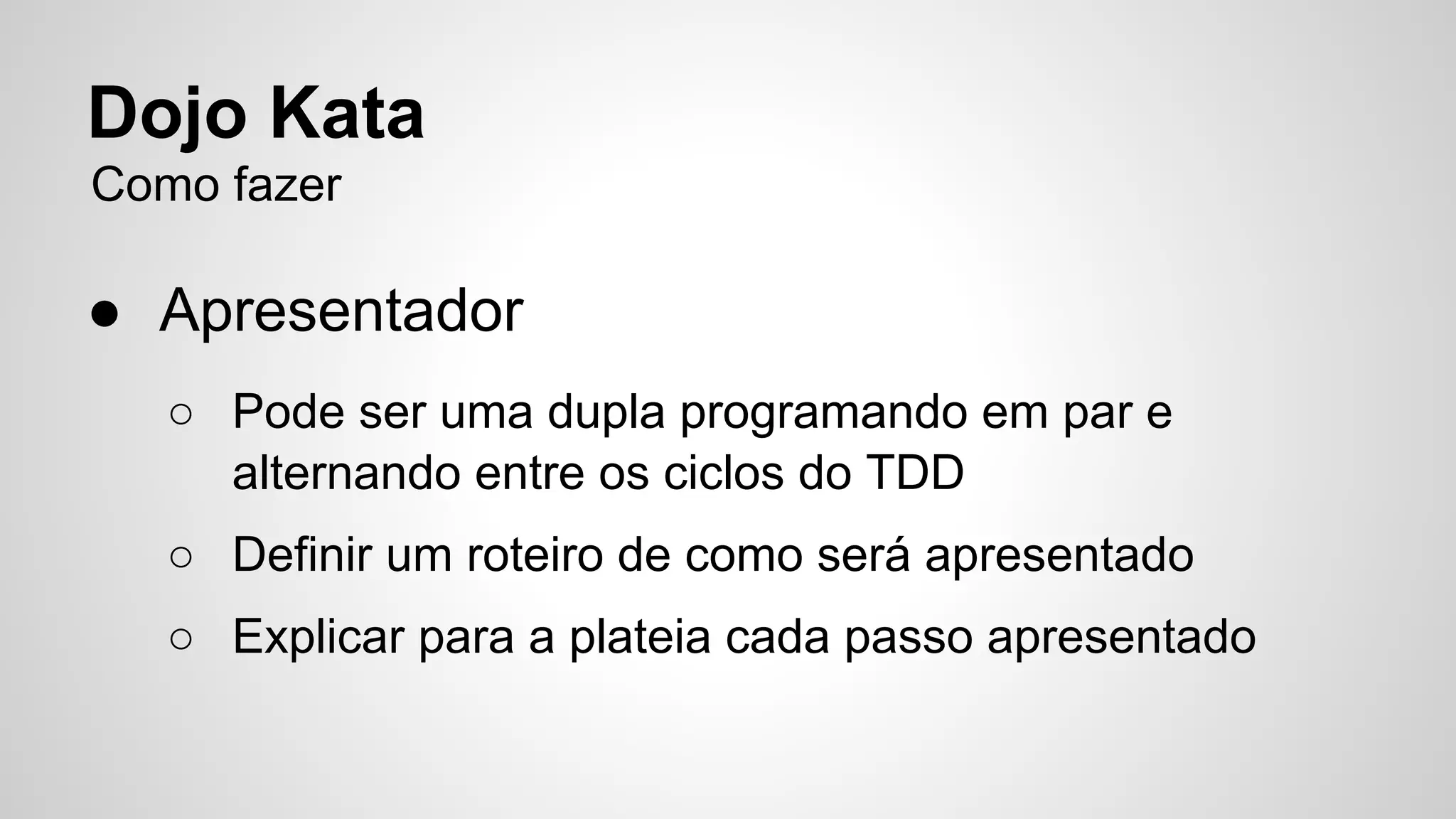 Dojo Kata 
Como fazer 
● Apresentador 
○ Pode ser uma dupla programando em par e 
alternando entre os ciclos do TDD 
○ Definir um roteiro de como será apresentado 
○ Explicar para a plateia cada passo apresentado 
 