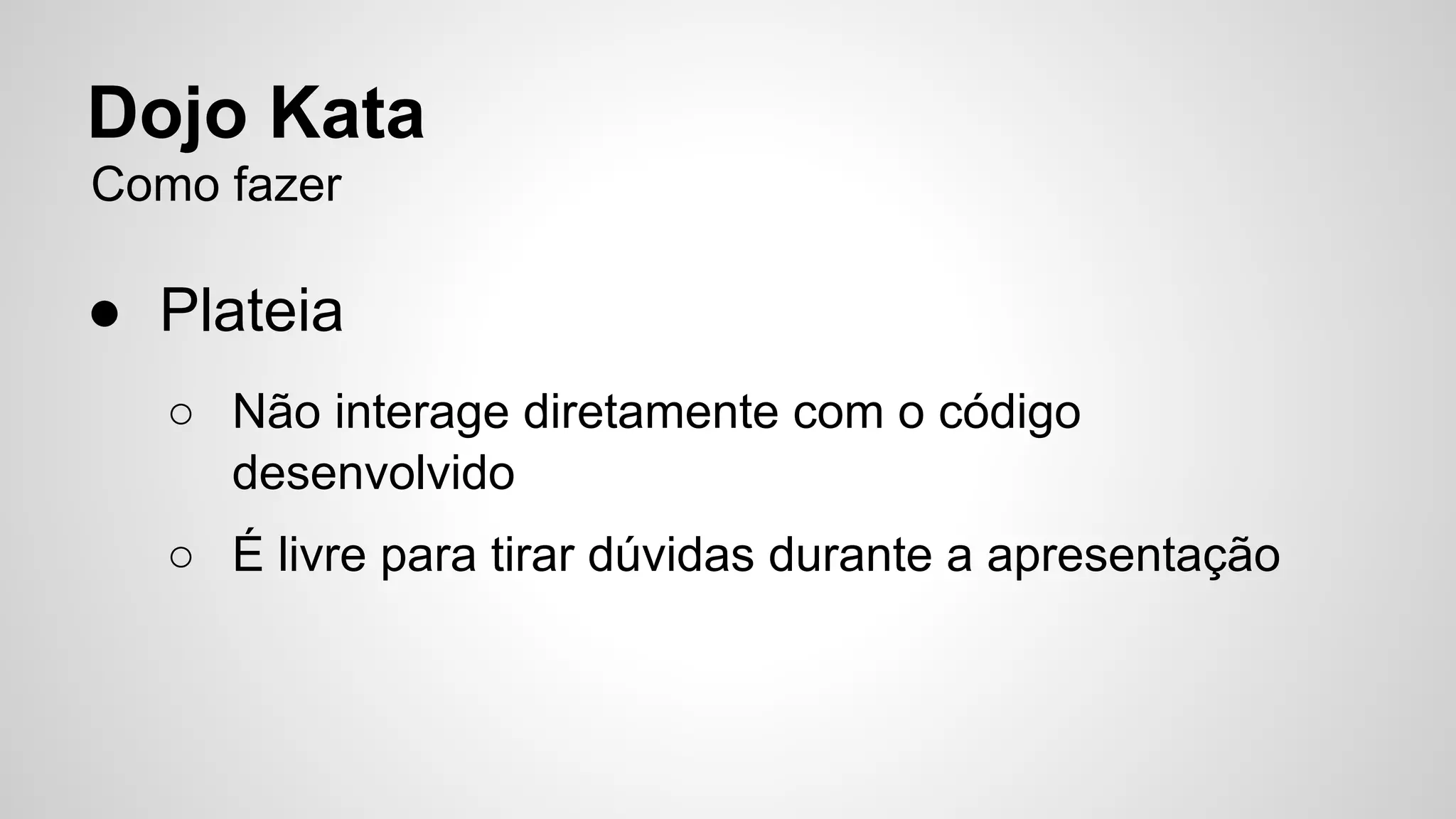 Dojo Kata 
Como fazer 
● Plateia 
○ Não interage diretamente com o código 
desenvolvido 
○ É livre para tirar dúvidas durante a apresentação 
 
