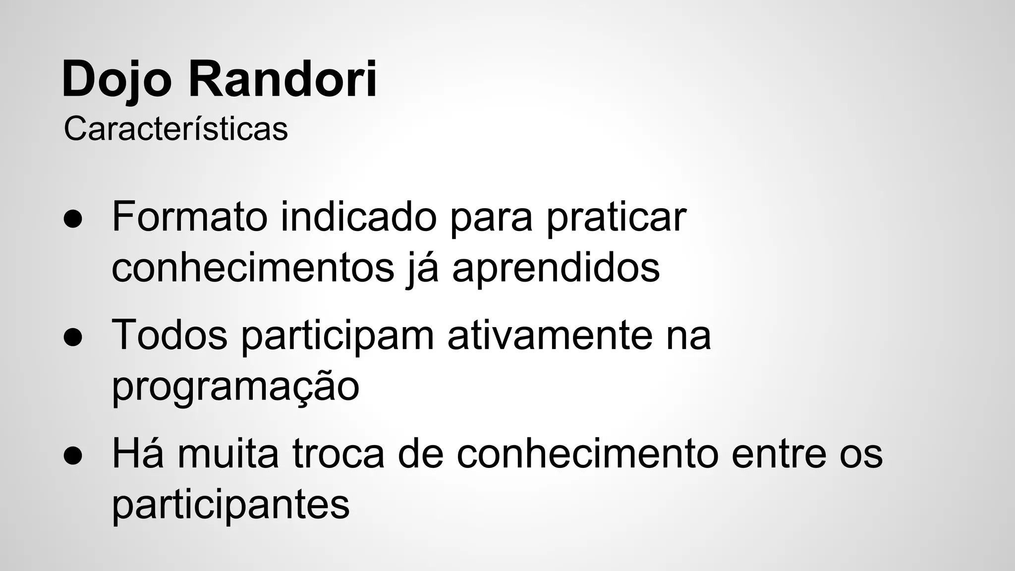 Dojo Randori 
Características 
● Formato indicado para praticar 
conhecimentos já aprendidos 
● Todos participam ativamente na 
programação 
● Há muita troca de conhecimento entre os 
participantes 
 