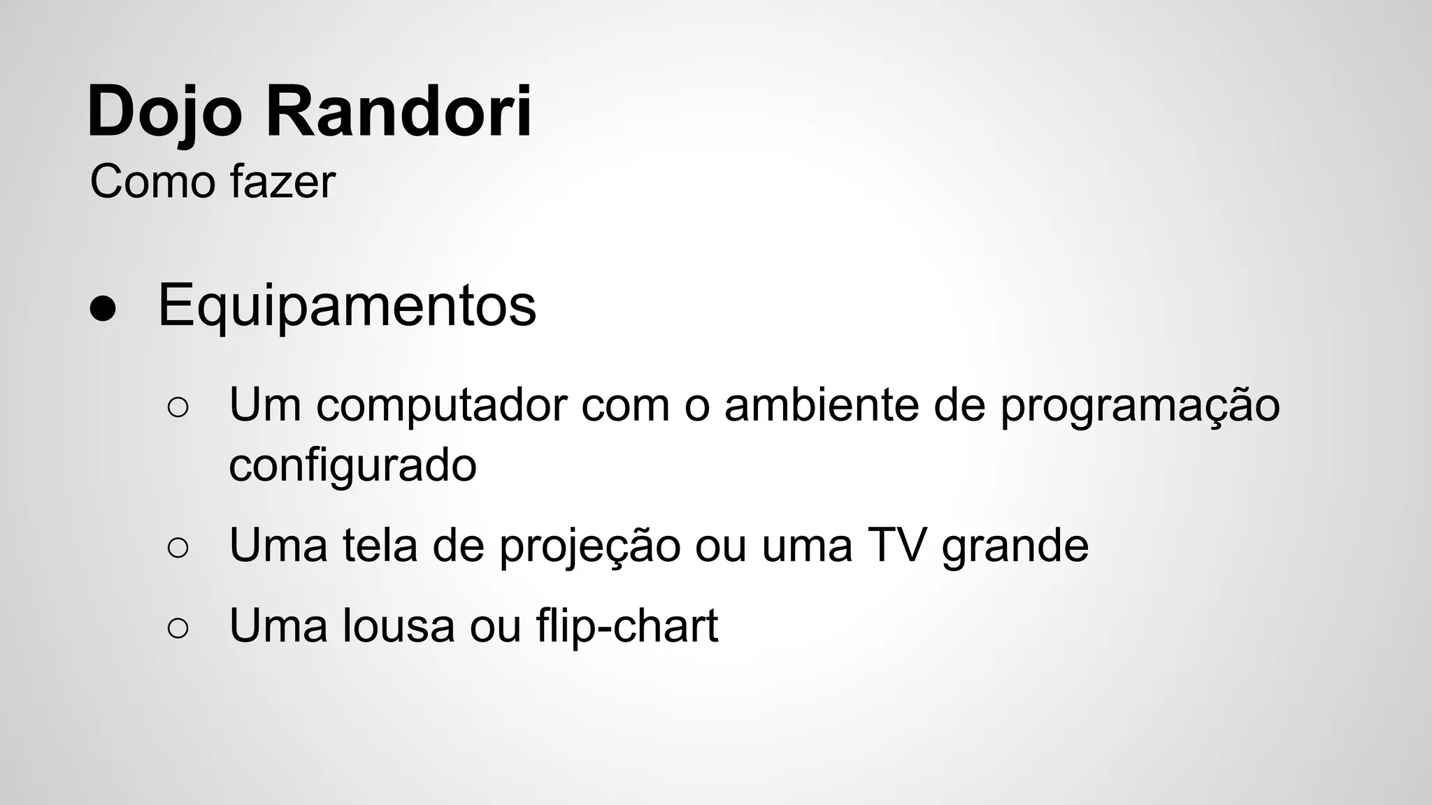 Dojo Randori 
Como fazer 
● Equipamentos 
○ Um computador com o ambiente de programação 
configurado 
○ Uma tela de projeção ou uma TV grande 
○ Uma lousa ou flip-chart 
 