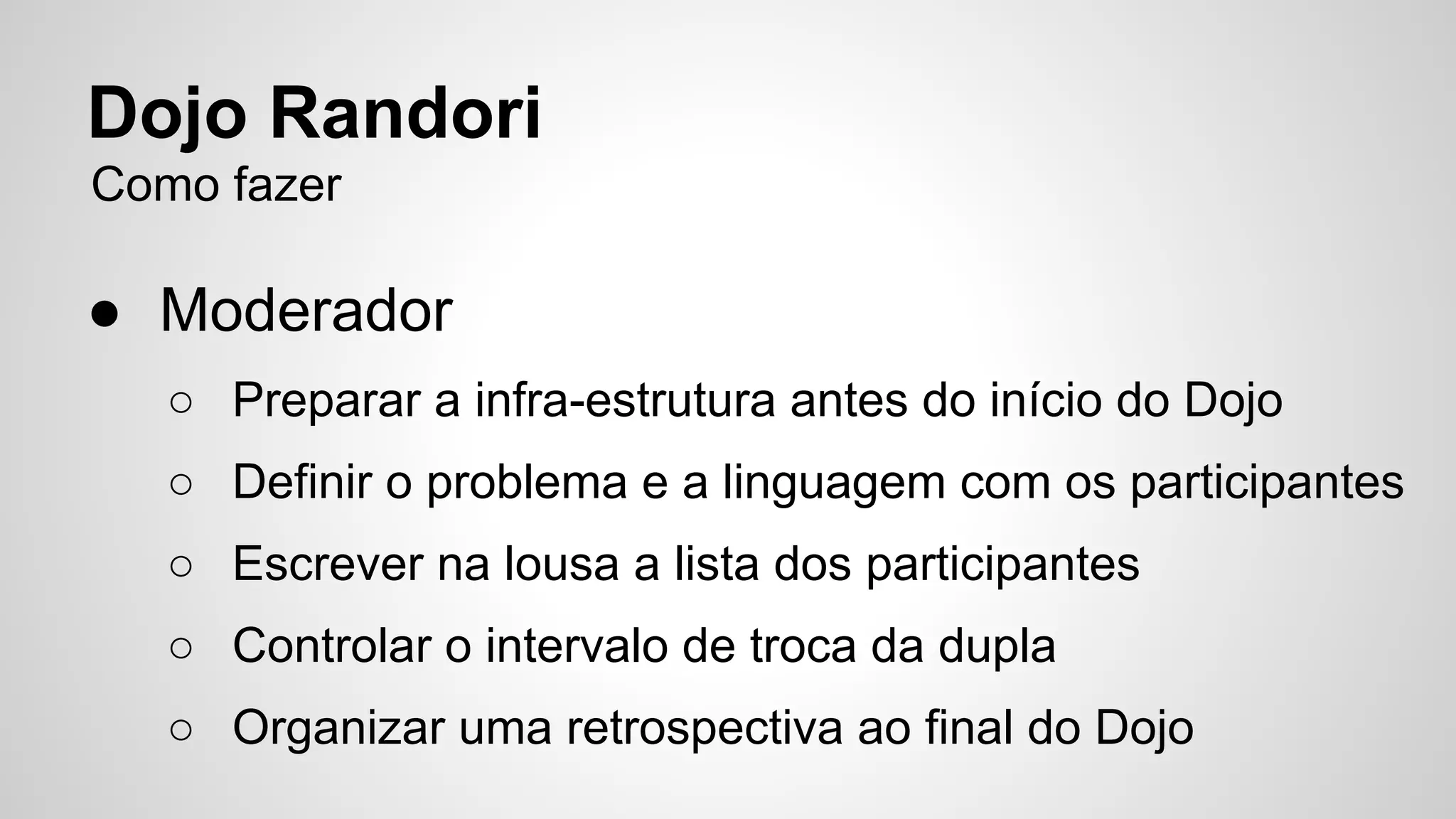 Dojo Randori 
Como fazer 
● Moderador 
○ Preparar a infra-estrutura antes do início do Dojo 
○ Definir o problema e a linguagem com os participantes 
○ Escrever na lousa a lista dos participantes 
○ Controlar o intervalo de troca da dupla 
○ Organizar uma retrospectiva ao final do Dojo 
 