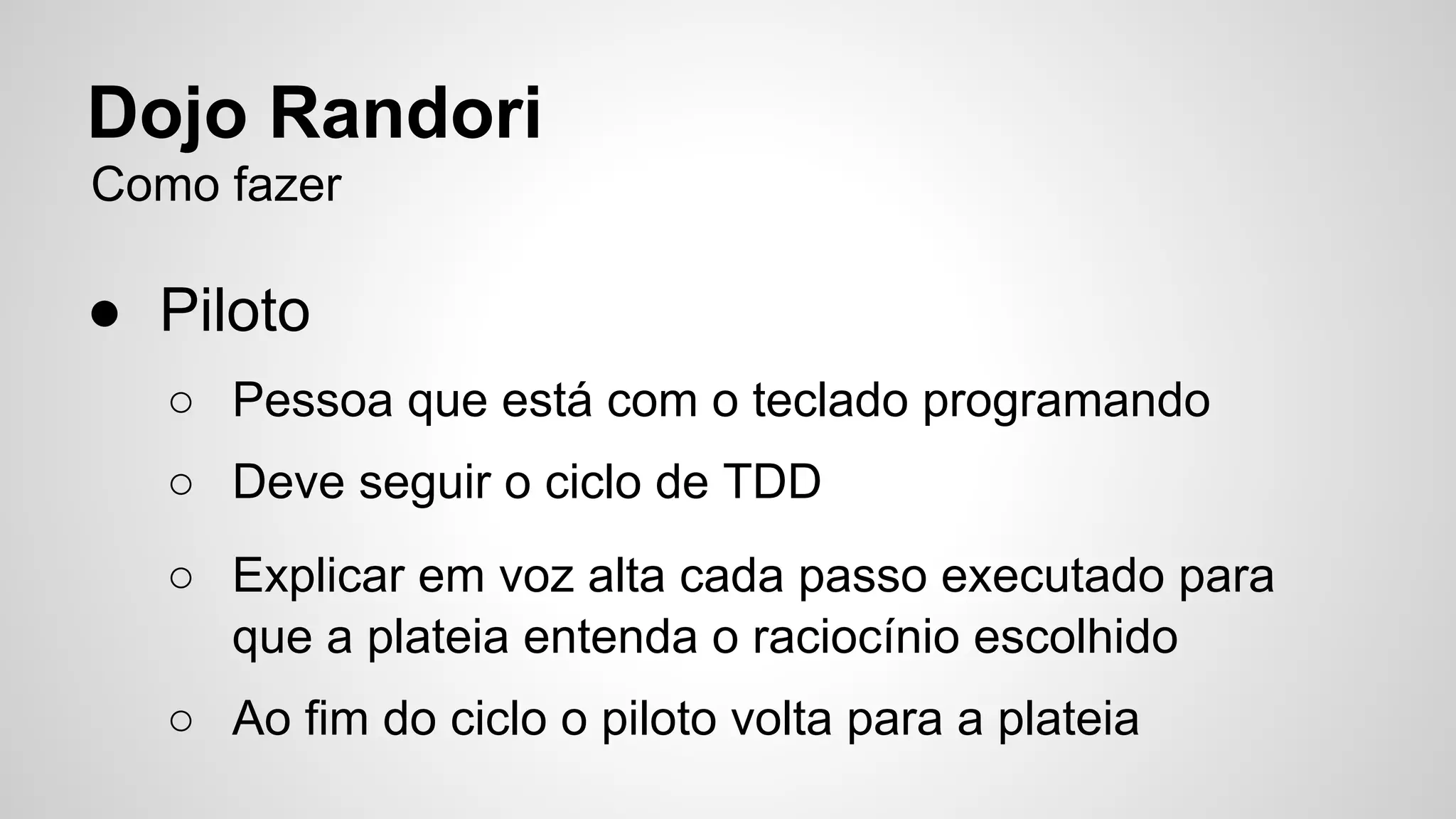 Dojo Randori 
Como fazer 
● Piloto 
○ Pessoa que está com o teclado programando 
○ Deve seguir o ciclo de TDD 
○ Explicar em voz alta cada passo executado para 
que a plateia entenda o raciocínio escolhido 
○ Ao fim do ciclo o piloto volta para a plateia 
 