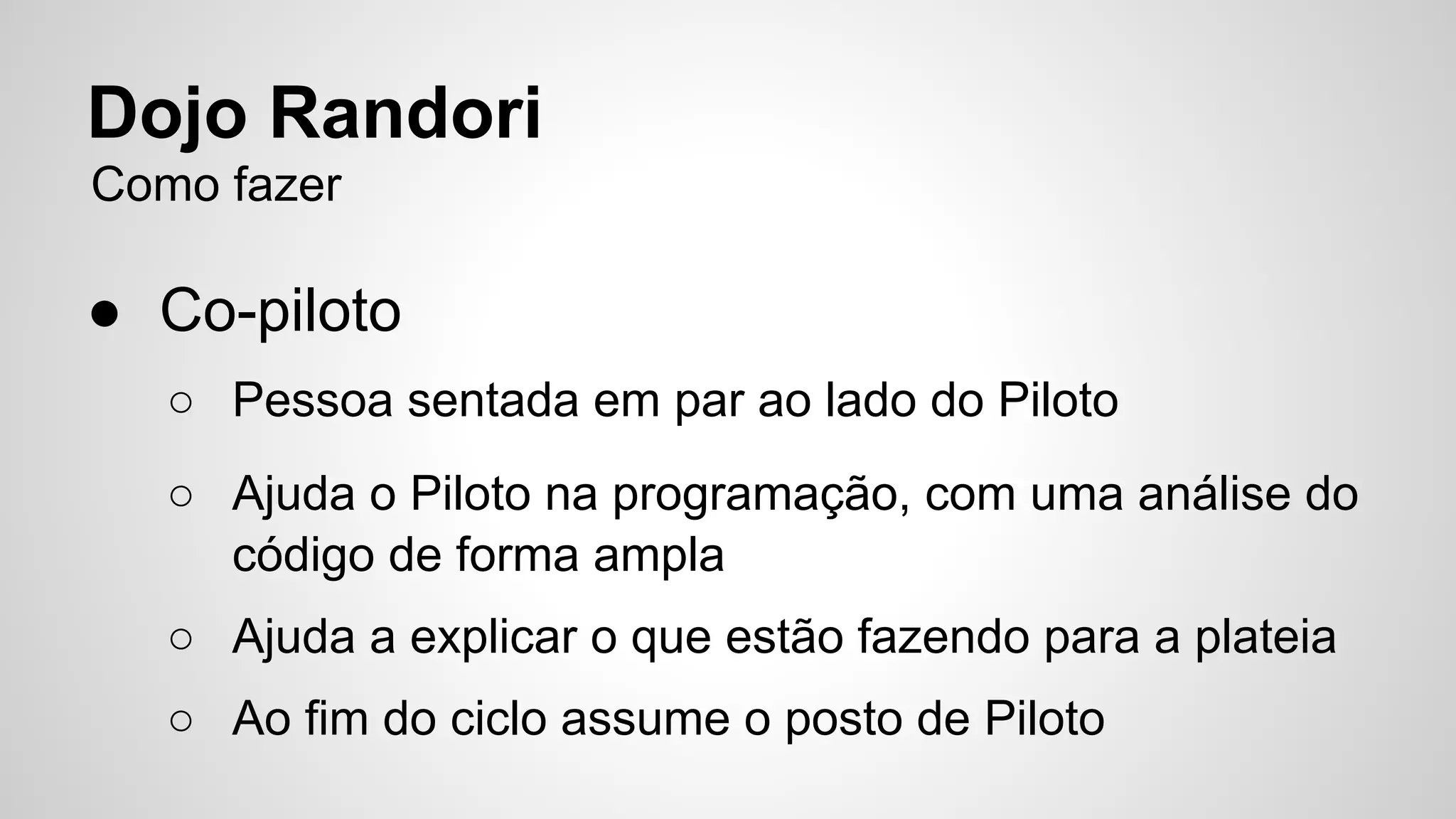 Dojo Randori 
Como fazer 
● Co-piloto 
○ Pessoa sentada em par ao lado do Piloto 
○ Ajuda o Piloto na programação, com uma análise do 
código de forma ampla 
○ Ajuda a explicar o que estão fazendo para a plateia 
○ Ao fim do ciclo assume o posto de Piloto 
 