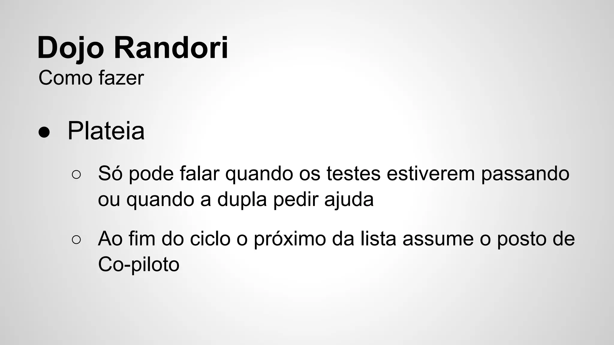 Dojo Randori 
Como fazer 
● Plateia 
○ Só pode falar quando os testes estiverem passando 
ou quando a dupla pedir ajuda 
○ Ao fim do ciclo o próximo da lista assume o posto de 
Co-piloto 
 