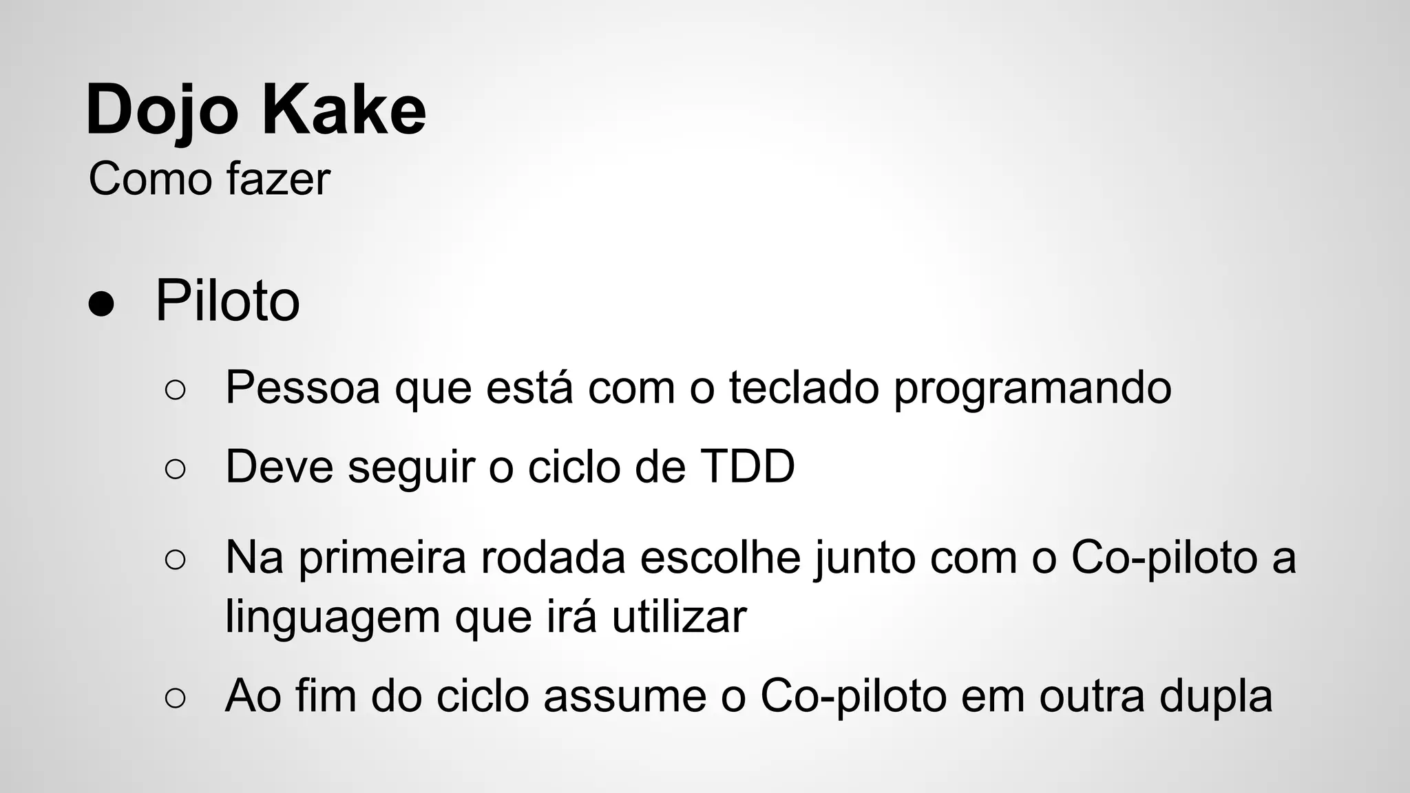 Dojo Kake 
Como fazer 
● Piloto 
○ Pessoa que está com o teclado programando 
○ Deve seguir o ciclo de TDD 
○ Na primeira rodada escolhe junto com o Co-piloto a 
linguagem que irá utilizar 
○ Ao fim do ciclo assume o Co-piloto em outra dupla 
 