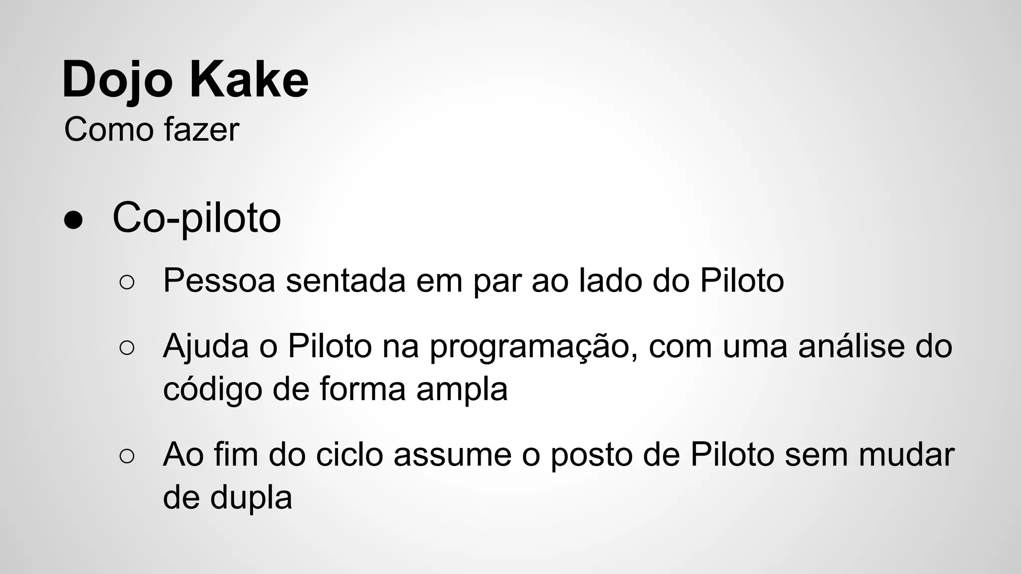 Dojo Kake 
Como fazer 
● Co-piloto 
○ Pessoa sentada em par ao lado do Piloto 
○ Ajuda o Piloto na programação, com uma análise do 
código de forma ampla 
○ Ao fim do ciclo assume o posto de Piloto sem mudar 
de dupla 
 