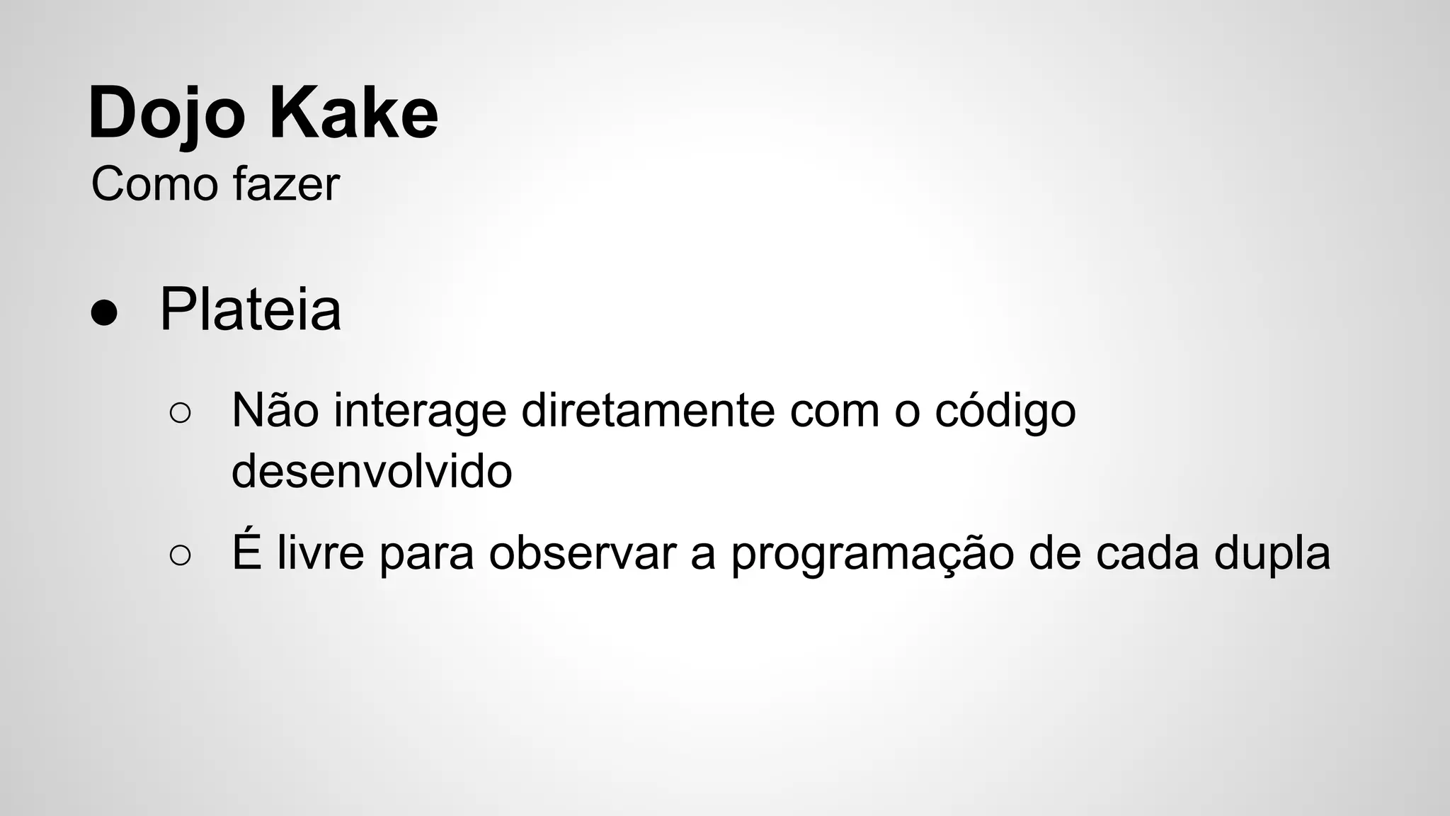 Dojo Kake 
Como fazer 
● Plateia 
○ Não interage diretamente com o código 
desenvolvido 
○ É livre para observar a programação de cada dupla 
 