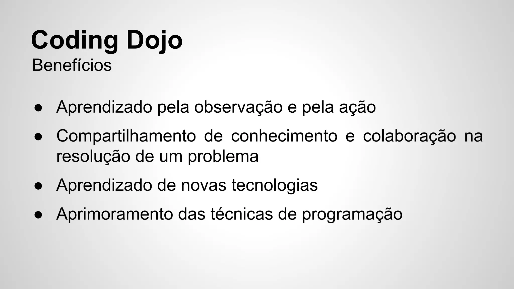 Coding Dojo 
Benefícios 
● Aprendizado pela observação e pela ação 
● Compartilhamento de conhecimento e colaboração na 
resolução de um problema 
● Aprendizado de novas tecnologias 
● Aprimoramento das técnicas de programação 
 