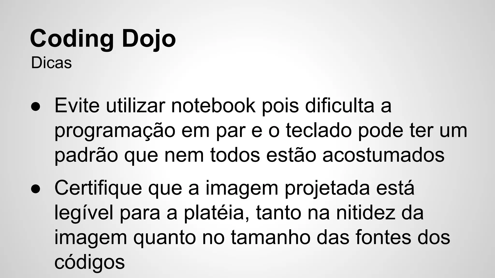 Coding Dojo 
Dicas 
● Evite utilizar notebook pois dificulta a 
programação em par e o teclado pode ter um 
padrão que nem todos estão acostumados 
● Certifique que a imagem projetada está 
legível para a platéia, tanto na nitidez da 
imagem quanto no tamanho das fontes dos 
códigos 
 