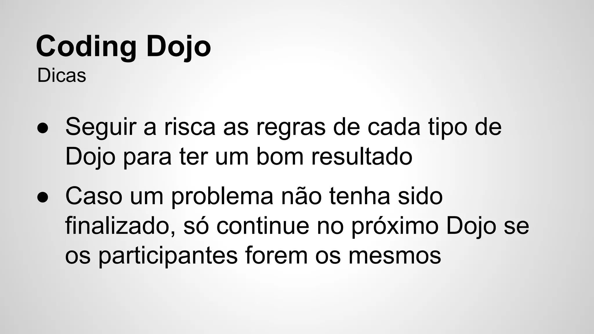 Coding Dojo 
Dicas 
● Seguir a risca as regras de cada tipo de 
Dojo para ter um bom resultado 
● Caso um problema não tenha sido 
finalizado, só continue no próximo Dojo se 
os participantes forem os mesmos 
 