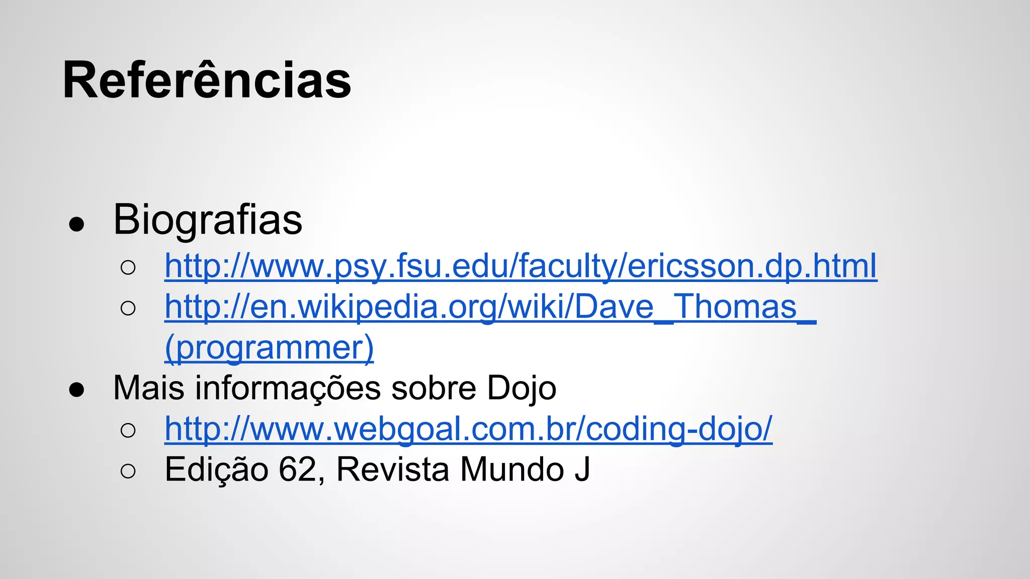 Referências 
● Biografias 
○ http://www.psy.fsu.edu/faculty/ericsson.dp.html 
○ http://en.wikipedia.org/wiki/Dave_Thomas_ 
(programmer) 
● Mais informações sobre Dojo 
○ http://www.webgoal.com.br/coding-dojo/ 
○ Edição 62, Revista Mundo J 
 