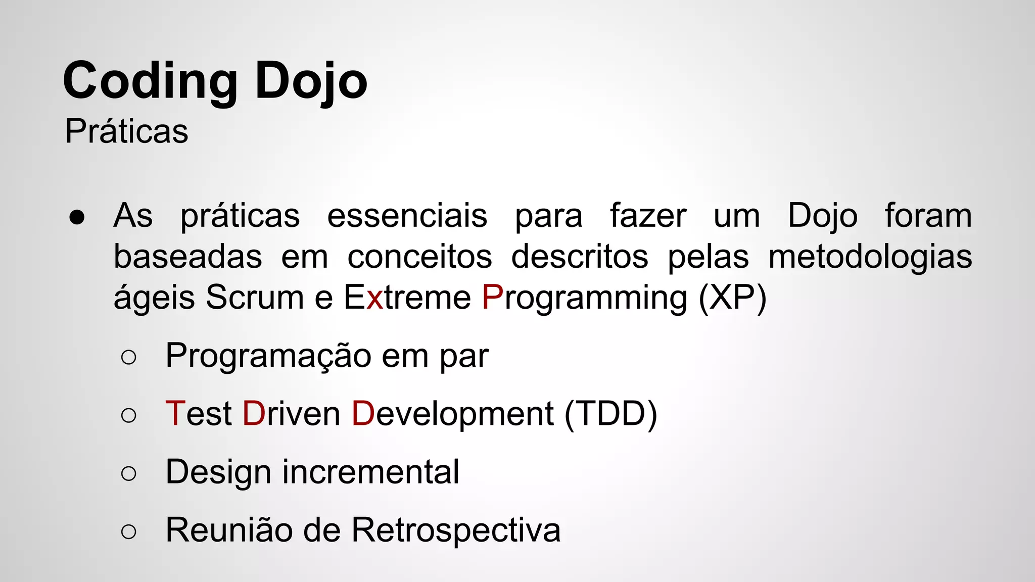 Coding Dojo 
Práticas 
● As práticas essenciais para fazer um Dojo foram 
baseadas em conceitos descritos pelas metodologias 
ágeis Scrum e Extreme Programming (XP) 
○ Programação em par 
○ Test Driven Development (TDD) 
○ Design incremental 
○ Reunião de Retrospectiva 
 
