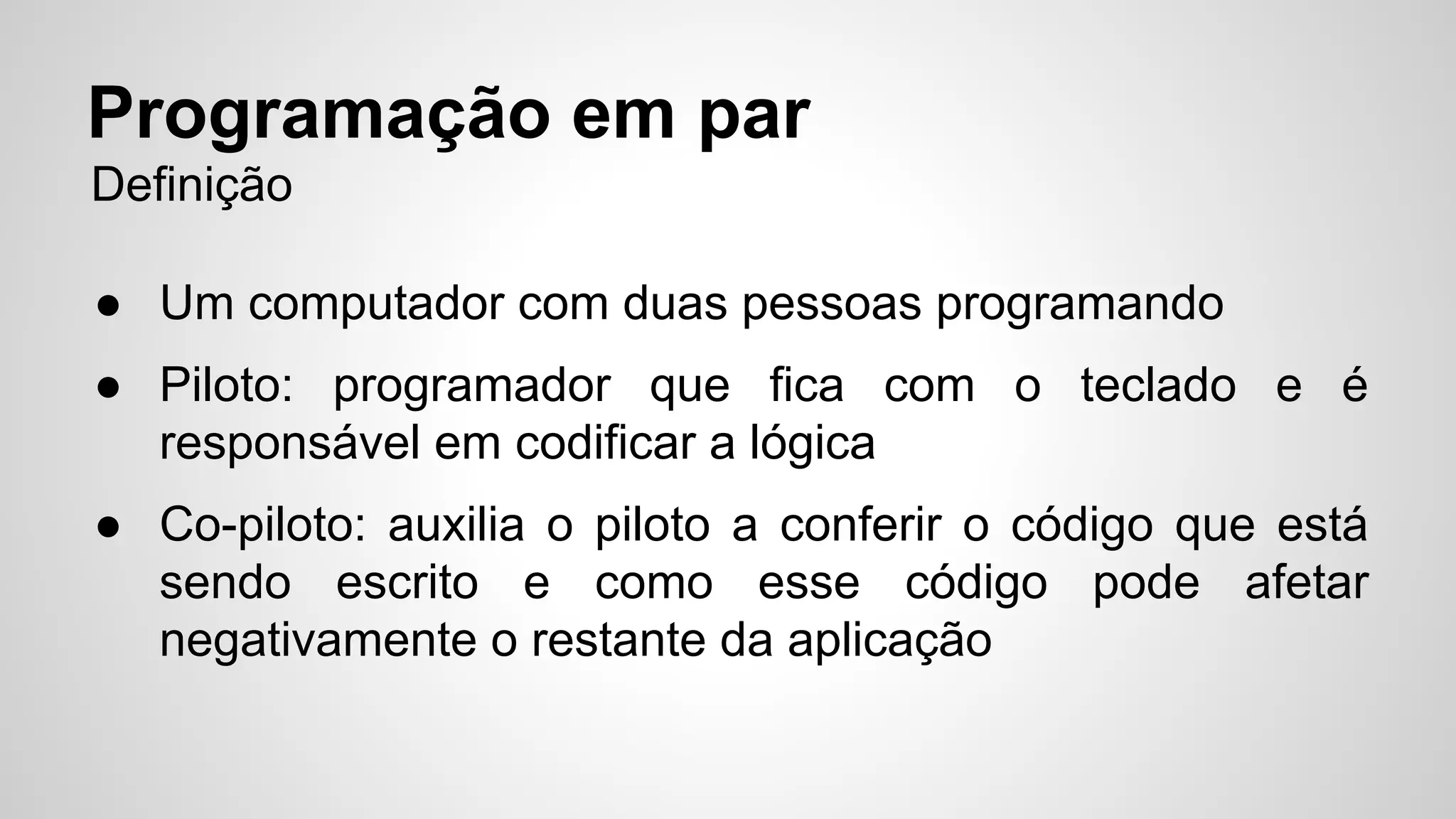 Programação em par 
Definição 
● Um computador com duas pessoas programando 
● Piloto: programador que fica com o teclado e é 
responsável em codificar a lógica 
● Co-piloto: auxilia o piloto a conferir o código que está 
sendo escrito e como esse código pode afetar 
negativamente o restante da aplicação 
 