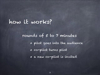 how it works? 
rounds of 5 to 7 minutes 
pilot goes into the audience 
co-pilot turns pilot 
a new co-pilot is invited 
7 
 