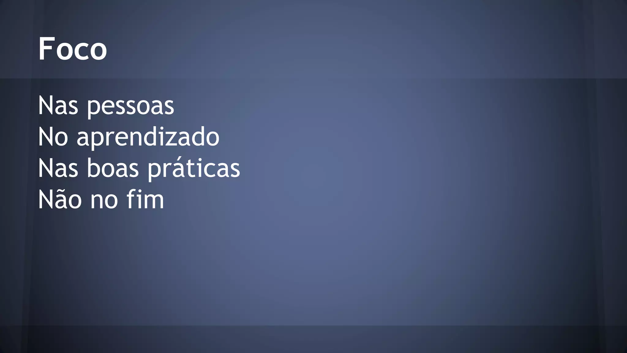 Foco 
Nas pessoas 
No aprendizado 
Nas boas práticas 
Não no fim 
 