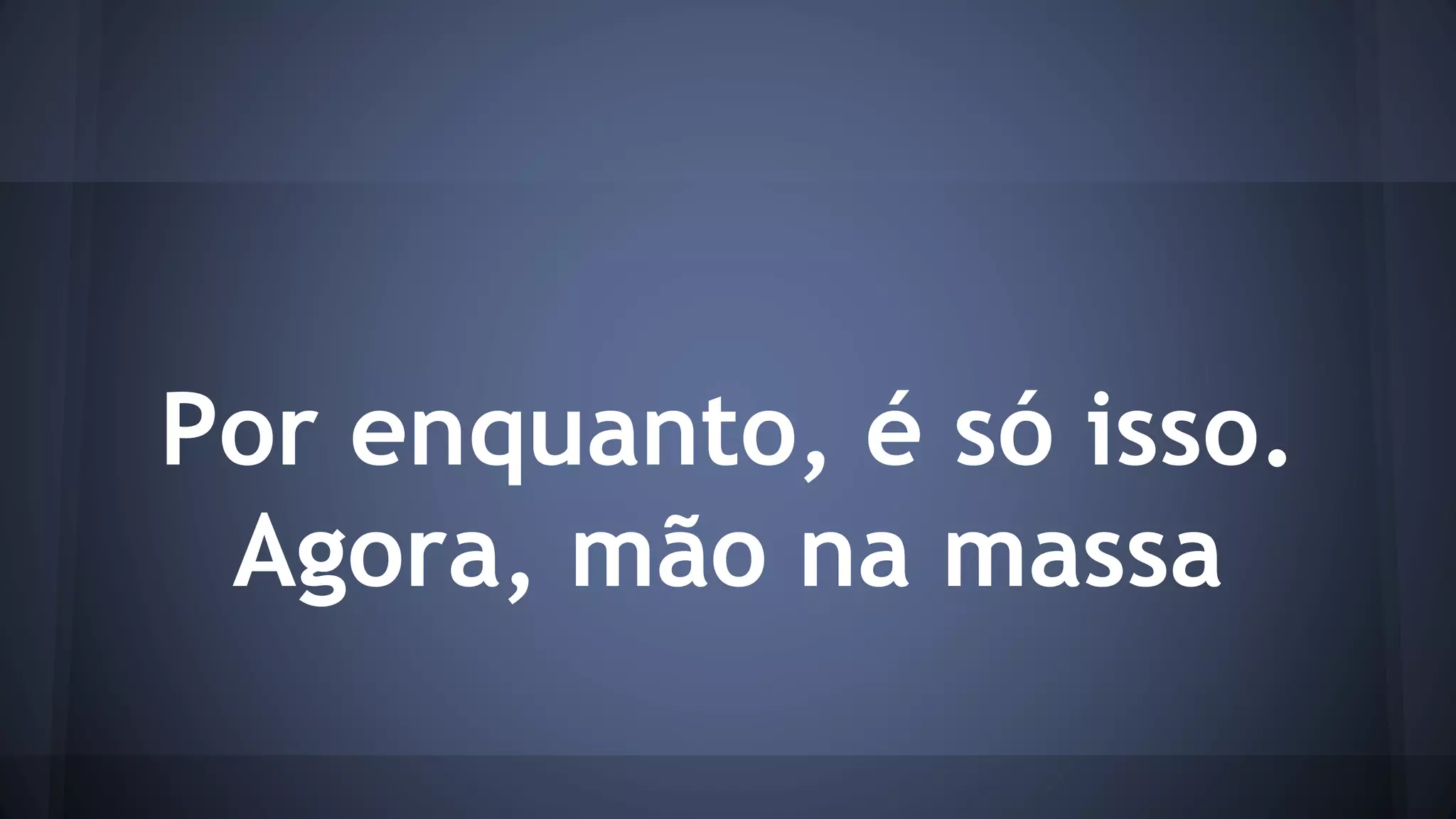 Por enquanto, é só isso. 
Agora, mão na massa 
