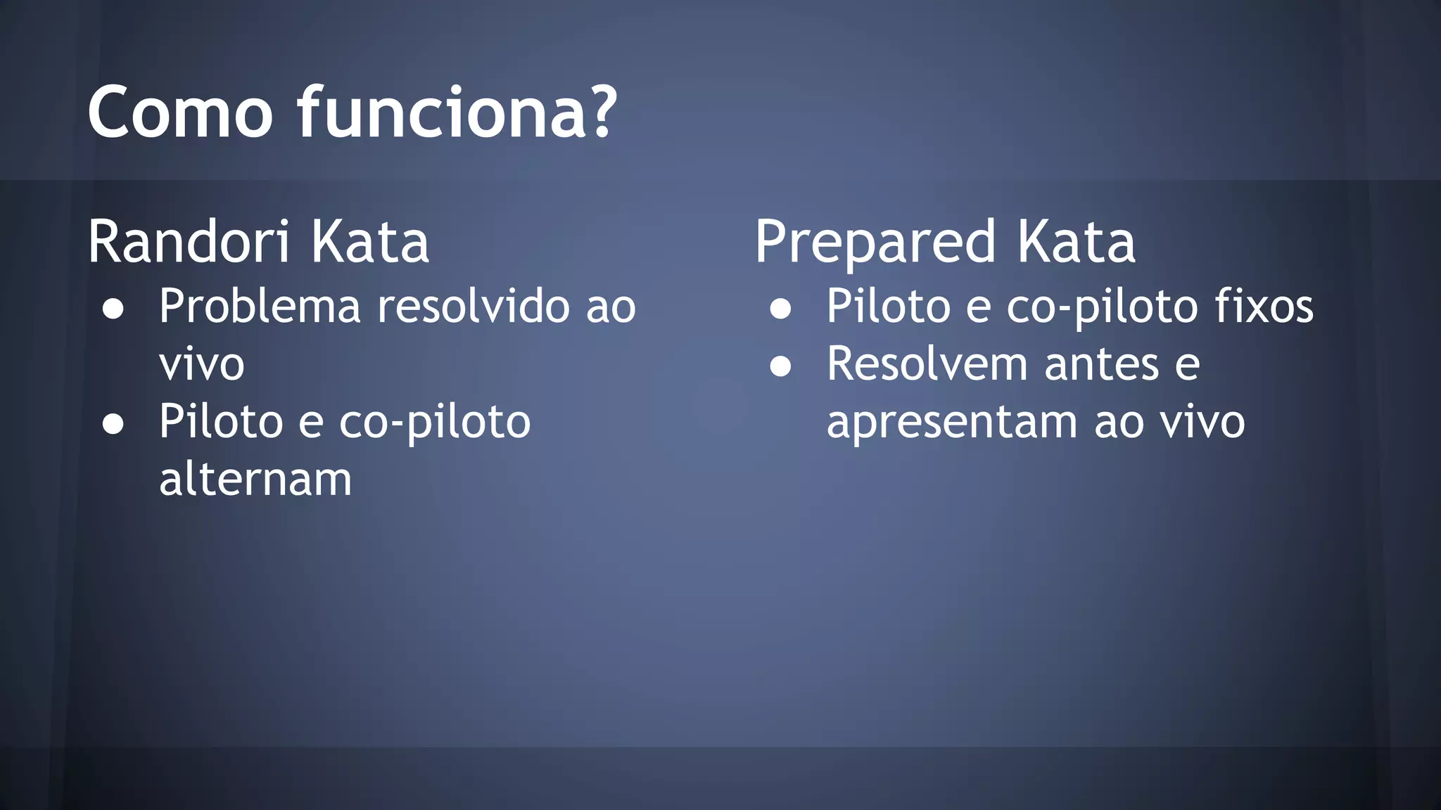 Como funciona? 
Randori Kata 
● Problema resolvido ao 
vivo 
● Piloto e co-piloto 
alternam 
Prepared Kata 
● Piloto e co-piloto fixos 
● Resolvem antes e 
apresentam ao vivo 
 