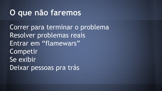 O que não faremos 
Correr para terminar o problema 
Resolver problemas reais 
Entrar em “flamewars” 
Competir 
Se exibir 
Deixar pessoas pra trás 
 