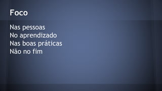 Foco 
Nas pessoas 
No aprendizado 
Nas boas práticas 
Não no fim 
 