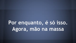 Por enquanto, é só isso. 
Agora, mão na massa 
