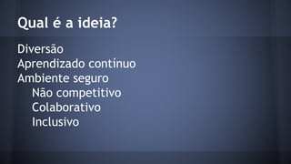 Qual é a ideia? 
Diversão 
Aprendizado contínuo 
Ambiente seguro 
Não competitivo 
Colaborativo 
Inclusivo 
 