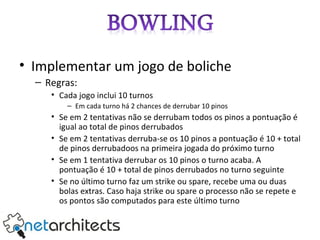 Implementar um jogo de boliche Regras: Cada jogo inclui 10 turnos Em cada turno há 2 chances de derrubar 10 pinos Se em 2 tentativas não se derrubam todos os pinos a pontuação é igual ao total de pinos derrubados Se em 2 tentativas derruba-se os 10 pinos a pontuação é 10 + total de pinos derrubadoos na primeira jogada do próximo turno Se em 1 tentativa derrubar os 10 pinos o turno acaba. A pontuação é 10 + total de pinos derrubados no turno seguinte Se no último turno faz um strike ou spare, recebe uma ou duas bolas extras. Caso haja strike ou spare o processo não se repete e os pontos são computados para este último turno 