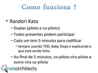 Randori Kata Duplas (piloto e co-piloto) Todos presentes podem participar Cada um tem 5 minutos para codificar Sempre usando TDD, Baby Steps e explicando o que está sendo feito Ao final de 5 minutos, co-piloto vira piloto e outro vira co-piloto 