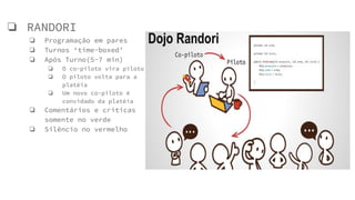 ❏ RANDORI
❏ Programação em pares
❏ Turnos ‘time-boxed’
❏ Após Turno(5-7 min)
❏ O co-piloto vira piloto
❏ O piloto volta para a
platéia
❏ Um novo co-piloto é
convidado da platéia
❏ Comentários e críticas
somente no verde
❏ Silêncio no vermelho
 