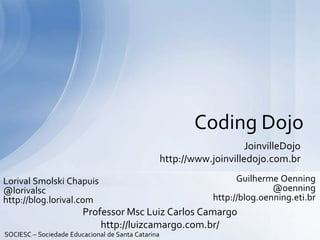 JoinvilleDojo
http://www.joinvilledojo.com.br
Coding Dojo
Guilherme Oenning
@oenning
http://blog.oenning.eti.br
Lorival Smolski Chapuis
@lorivalsc
http://blog.lorival.com
SOCIESC – Sociedade Educacional de Santa Catarina
Professor Msc Luiz Carlos Camargo
http://luizcamargo.com.br/
 