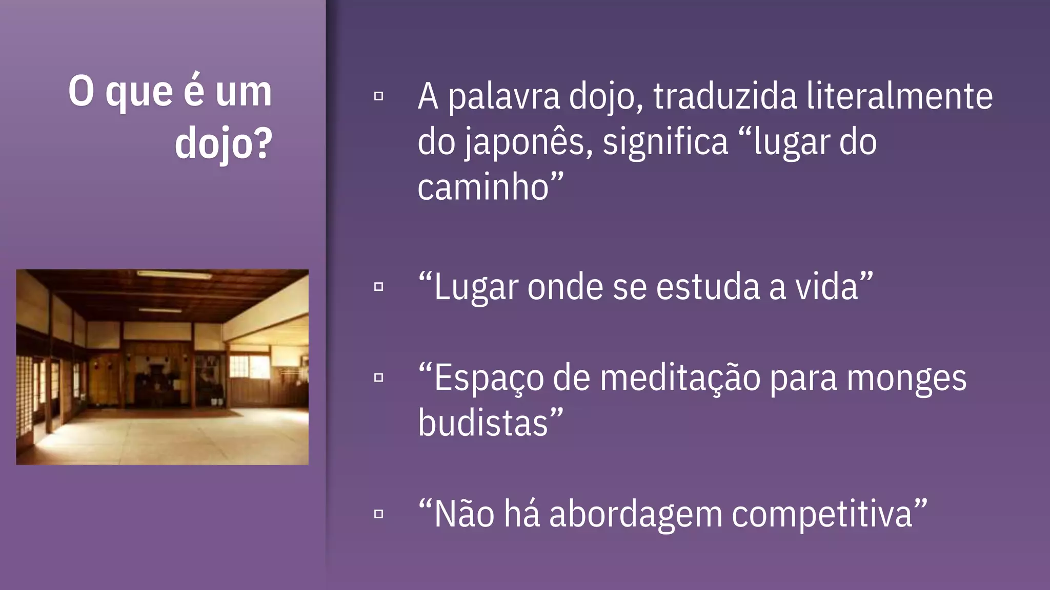 O que é um
dojo?
▫ A palavra dojo, traduzida literalmente
do japonês, significa “lugar do
caminho”
▫ “Lugar onde se estuda a vida”
▫ “Espaço de meditação para monges
budistas”
▫ “Não há abordagem competitiva”
 