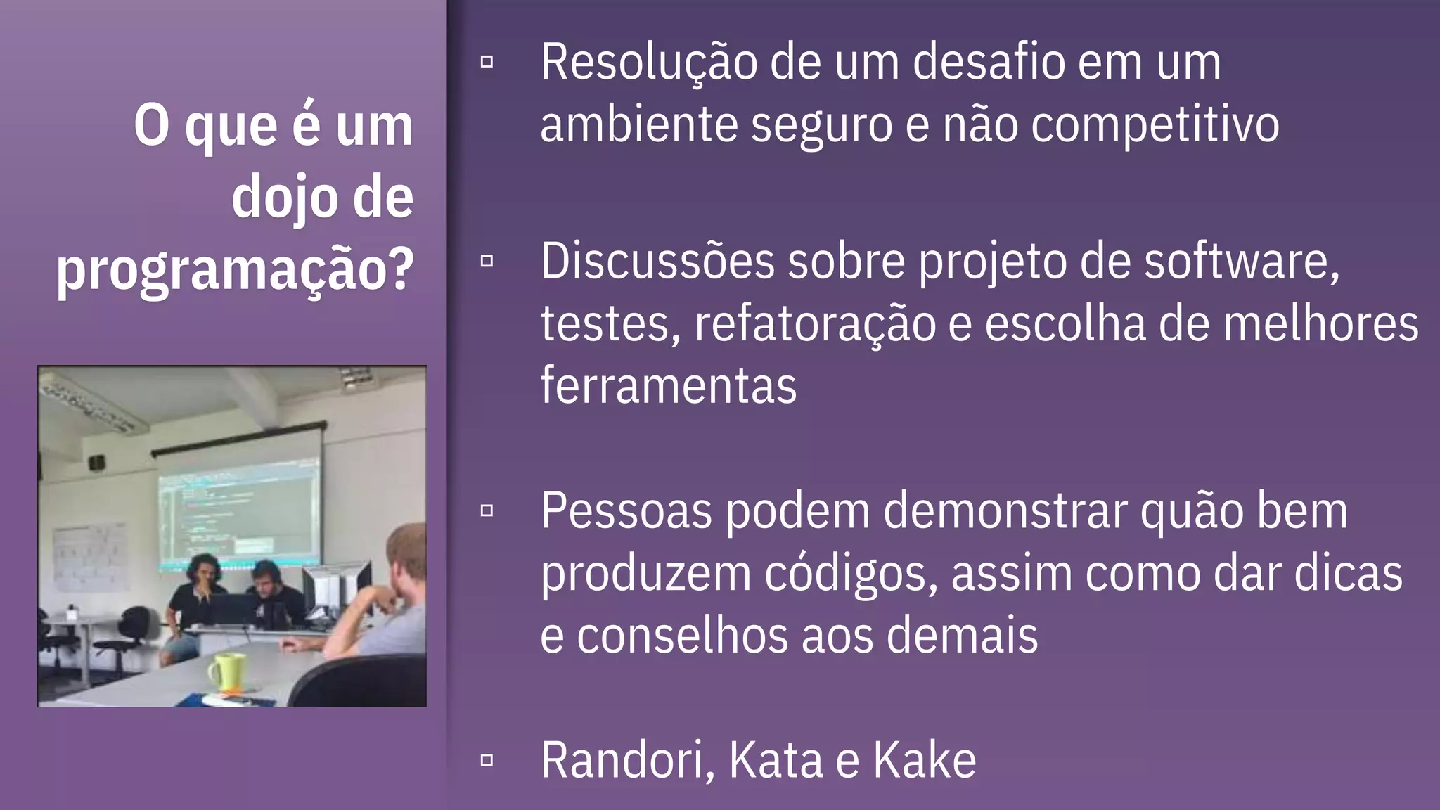 O que é um
dojo de
programação?
▫ Resolução de um desafio em um
ambiente seguro e não competitivo
▫ Discussões sobre projeto de software,
testes, refatoração e escolha de melhores
ferramentas
▫ Pessoas podem demonstrar quão bem
produzem códigos, assim como dar dicas
e conselhos aos demais
▫ Randori, Kata e Kake
 