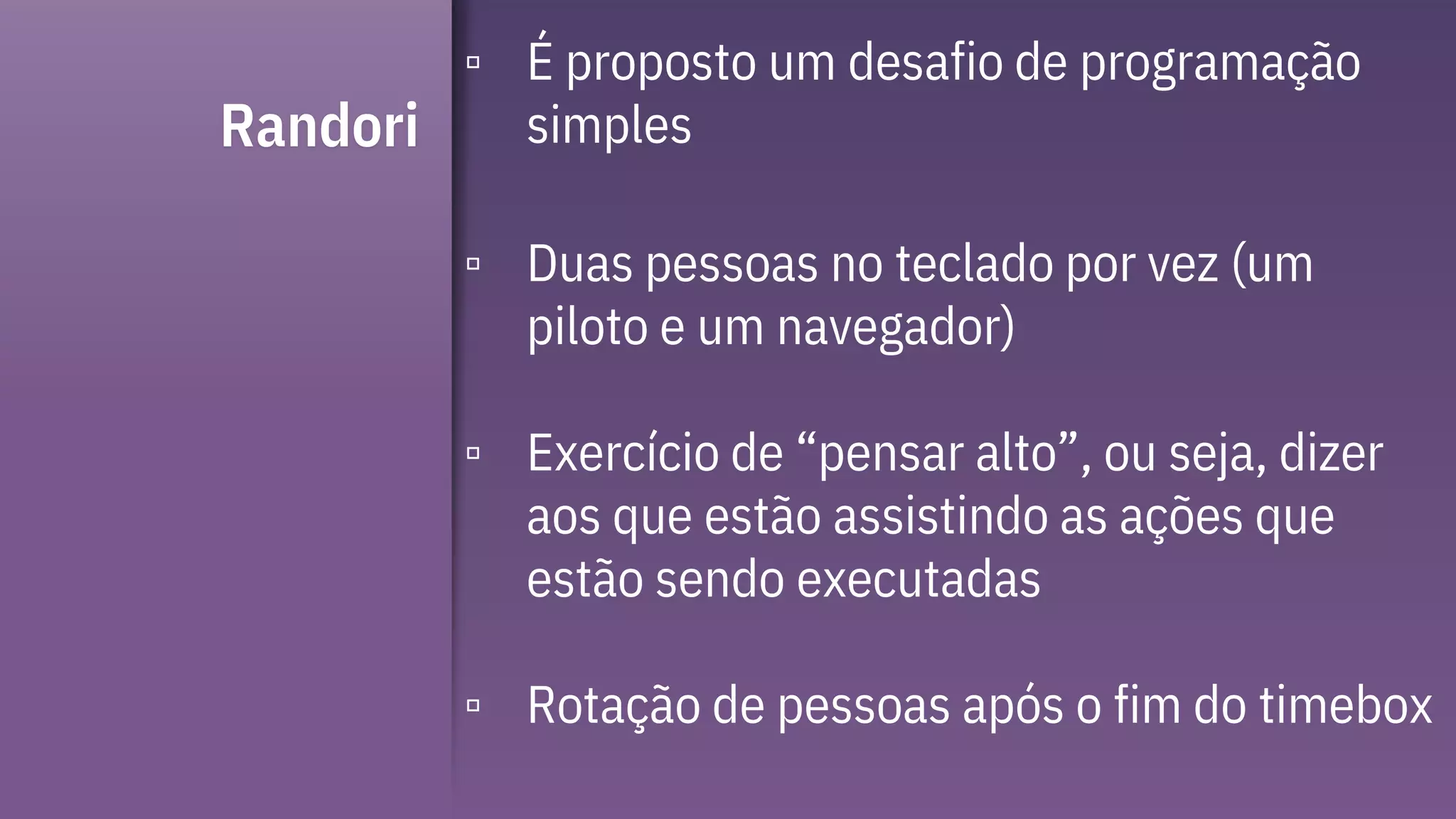 Randori
▫ É proposto um desafio de programação
simples
▫ Duas pessoas no teclado por vez (um
piloto e um navegador)
▫ Exercício de “pensar alto”, ou seja, dizer
aos que estão assistindo as ações que
estão sendo executadas
▫ Rotação de pessoas após o fim do timebox
 