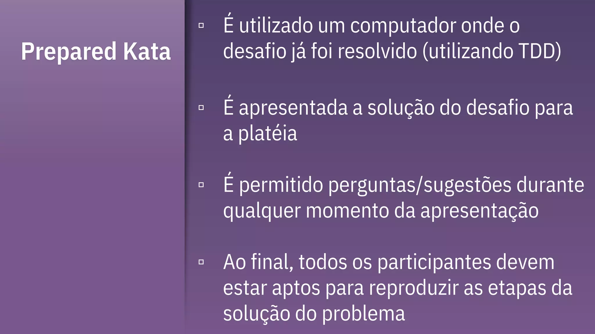 Prepared Kata
▫ É utilizado um computador onde o
desafio já foi resolvido (utilizando TDD)
▫ É apresentada a solução do desafio para
a platéia
▫ É permitido perguntas/sugestões durante
qualquer momento da apresentação
▫ Ao final, todos os participantes devem
estar aptos para reproduzir as etapas da
solução do problema
 
