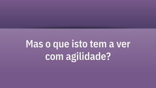 Mas o que isto tem a ver
com agilidade?
 