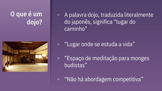 O que é um
dojo?
▫ A palavra dojo, traduzida literalmente
do japonês, significa “lugar do
caminho”
▫ “Lugar onde se estuda a vida”
▫ “Espaço de meditação para monges
budistas”
▫ “Não há abordagem competitiva”
 